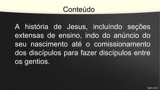 Conteúdo
A história de Jesus, incluíndo seções
extensas de ensino, indo do anúncio do
seu nascimento até o comissionamento
dos discípulos para fazer discípulos entre
os gentios.
 