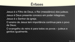 Ênfases
• Jesus é o Filho de Deus, o Rei (messiânico) dos judeus;
• Jesus é Deus presente conosco em poder milagroso;
• Jesus é o Senhor da igreja;
• O ensino de Jesus tem importância contínua para o povo
de Deus;
• O evangelho do reino é para todos os povos – judeus e
gentios igualmente.
 