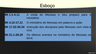 Esboço
Mt 1.1-4.11 A vinda do Messias e Seu preparo para o
ministério
Mt 4.12-17.21 O ministério do Messias em palavra e ação
Mt 17.22-20.34 Instrução dos discípulos pelo Messias com vista à
cruz
Mt 21.1-28.20 Os últimos eventos no ministério do Messias na
terra
 