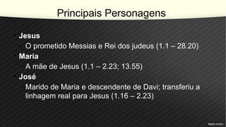 Principais Personagens
• Jesus
– O prometido Messias e Rei dos judeus (1.1 – 28.20)
• Maria
–A mãe de Jesus (1.1 – 2.23; 13.55)
• José
–Marido de Maria e descendente de Davi; transferiu a
linhagem real para Jesus (1.16 – 2.23)
 