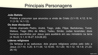 Principais Personagens
• João Batista
– Profeta e precursor que anunciou a vinda de Cristo (3.1-15; 4.12; 9.14;
11.2-19; 14.1-12)
• Os doze discípulos
– Simão chamado Pedro, André, Tiago, João, Filipe, Bartolomeu, Tomé,
Mateus, Tiago (filho de Alfeu), Tadeu, Simão, Judas Iscariotes; doze
homens escolhidos por Jesus para auxiliá-lo em seu ministério na terra
(4.18-22; 5.1; 8.18-27; 9.9-28.20)
• Líderes religiosos
– Os fariseus e os saduceus; dois grupos religiosos unidos pelo ódio a
Jesus (3.7-10; 5.20; 9.11-34; 12.10-45; 15.1-20; 16.1-12; 19.1-9; 21.23-
28.15)
 