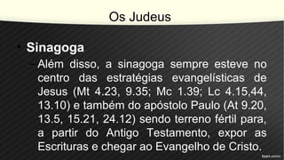 Os Judeus
• Sinagoga
–Além disso, a sinagoga sempre esteve no
centro das estratégias evangelísticas de
Jesus (Mt 4.23, 9.35; Mc 1.39; Lc 4.15,44,
13.10) e também do apóstolo Paulo (At 9.20,
13.5, 15.21, 24.12) sendo terreno fértil para,
a partir do Antigo Testamento, expor as
Escrituras e chegar ao Evangelho de Cristo.
 