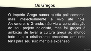 Os Gregos
O Império Grego nunca existiu politicamente,
mas intelectualmente é vivo até hoje.
Alexandre, o Grande, não viu a concretização
de seu projeto helenista, mas foi graças à
ambição de levar a cultura grega ao mundo
todo que o cristianismo encontrou ambiente
fértil para seu surgimento e expansão.
 