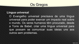 Os Gregos
• Língua universal
– O Evangelho universal precisava de uma língua
universal para poder exercer um impacto real sobre
o mundo. Os seres humanos têm procurado, desde
a Torre de Babel, criar uma língua universal para
que possam se comunicar suas ideias uns aos
outros sem problemas.
 