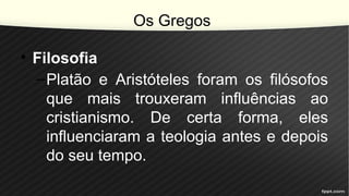 Os Gregos
• Filosofia
–Platão e Aristóteles foram os filósofos
que mais trouxeram influências ao
cristianismo. De certa forma, eles
influenciaram a teologia antes e depois
do seu tempo.
 