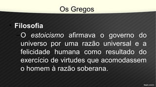 Os Gregos
• Filosofia
–O estoicismo afirmava o governo do
universo por uma razão universal e a
felicidade humana como resultado do
exercício de virtudes que acomodassem
o homem à razão soberana.
 