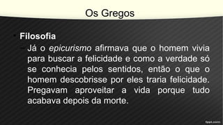 Os Gregos
• Filosofia
– Já o epicurismo afirmava que o homem vivia
para buscar a felicidade e como a verdade só
se conhecia pelos sentidos, então o que o
homem descobrisse por eles traria felicidade.
Pregavam aproveitar a vida porque tudo
acabava depois da morte.
 