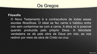 Os Gregos
• Filosofia
– O Novo Testamento é a contracultura de todas essas
escolas filosóficas. O ideal se fez carne e habitou entre
nós sem contaminar-se com a carne. A ética só é possível
quando produzida pelo próprio Deus. A felicidade
verdadeira se dá pela obra de Deus em nós, ao nos
redimir por meio da obra de Cristo na cruz.
 