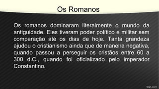 Os Romanos
Os romanos dominaram literalmente o mundo da
antiguidade. Eles tiveram poder político e militar sem
comparação até os dias de hoje. Tanta grandeza
ajudou o cristianismo ainda que de maneira negativa,
quando passou a perseguir os cristãos entre 60 a
300 d.C., quando foi oficializado pelo imperador
Constantino.
 