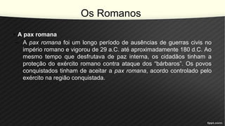 Os Romanos
• A pax romana
– A pax romana foi um longo período de ausências de guerras civis no
império romano e vigorou de 29 a.C. até aproximadamente 180 d.C. Ao
mesmo tempo que desfrutava de paz interna, os cidadãos tinham a
proteção do exército romano contra ataque dos “bárbaros”. Os povos
conquistados tinham de aceitar a pax romana, acordo controlado pelo
exército na região conquistada.
 