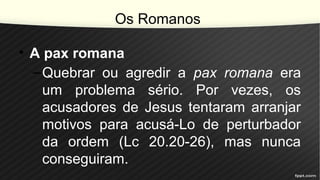 Os Romanos
• A pax romana
–Quebrar ou agredir a pax romana era
um problema sério. Por vezes, os
acusadores de Jesus tentaram arranjar
motivos para acusá-Lo de perturbador
da ordem (Lc 20.20-26), mas nunca
conseguiram.
 