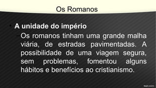 Os Romanos
• A unidade do império
–Os romanos tinham uma grande malha
viária, de estradas pavimentadas. A
possibilidade de uma viagem segura,
sem problemas, fomentou alguns
hábitos e benefícios ao cristianismo.
 