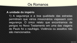 Os Romanos
• A unidade do império
1) A segurança e a boa qualidade das estradas
permitiram que vários missionários viajassem com
segurança. O único relato que encontramos de
perigos no Novo Testamento em uma das viagens
de Paulo foi o naufrágio. Violência ou assaltos não
são mencionados.
 