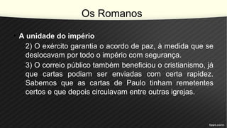 Os Romanos
• A unidade do império
2) O exército garantia o acordo de paz, à medida que se
deslocavam por todo o império com segurança.
3) O correio público também beneficiou o cristianismo, já
que cartas podiam ser enviadas com certa rapidez.
Sabemos que as cartas de Paulo tinham remetentes
certos e que depois circulavam entre outras igrejas.
 