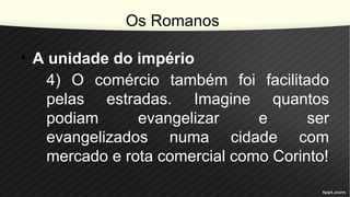 Os Romanos
• A unidade do império
4) O comércio também foi facilitado
pelas estradas. Imagine quantos
podiam evangelizar e ser
evangelizados numa cidade com
mercado e rota comercial como Corinto!
 