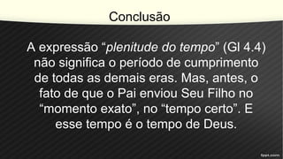 Conclusão
A expressão “plenitude do tempo” (Gl 4.4)
não significa o período de cumprimento
de todas as demais eras. Mas, antes, o
fato de que o Pai enviou Seu Filho no
“momento exato”, no “tempo certo”. E
esse tempo é o tempo de Deus.
 