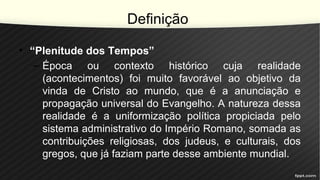 Definição
• “Plenitude dos Tempos”
– Época ou contexto histórico cuja realidade
(acontecimentos) foi muito favorável ao objetivo da
vinda de Cristo ao mundo, que é a anunciação e
propagação universal do Evangelho. A natureza dessa
realidade é a uniformização política propiciada pelo
sistema administrativo do Império Romano, somada as
contribuições religiosas, dos judeus, e culturais, dos
gregos, que já faziam parte desse ambiente mundial.
 