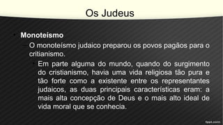 Os Judeus
• Monoteísmo
– O monoteísmo judaico preparou os povos pagãos para o
critianismo.
• Em parte alguma do mundo, quando do surgimento
do cristianismo, havia uma vida religiosa tão pura e
tão forte como a existente entre os representantes
judaicos, as duas principais características eram: a
mais alta concepção de Deus e o mais alto ideal de
vida moral que se conhecia.
 