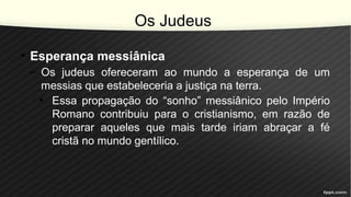 Os Judeus
• Esperança messiânica
– Os judeus ofereceram ao mundo a esperança de um
messias que estabeleceria a justiça na terra.
• Essa propagação do “sonho” messiânico pelo Império
Romano contribuiu para o cristianismo, em razão de
preparar aqueles que mais tarde iriam abraçar a fé
cristã no mundo gentílico.
 
