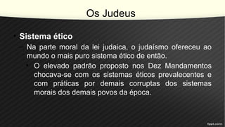 Os Judeus
• Sistema ético
– Na parte moral da lei judaica, o judaísmo ofereceu ao
mundo o mais puro sistema ético de então.
• O elevado padrão proposto nos Dez Mandamentos
chocava-se com os sistemas éticos prevalecentes e
com práticas por demais corruptas dos sistemas
morais dos demais povos da época.
 
