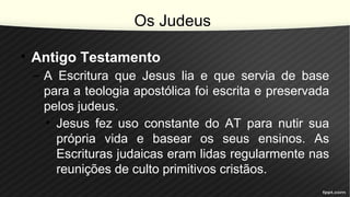 Os Judeus
• Antigo Testamento
– A Escritura que Jesus lia e que servia de base
para a teologia apostólica foi escrita e preservada
pelos judeus.
• Jesus fez uso constante do AT para nutir sua
própria vida e basear os seus ensinos. As
Escrituras judaicas eram lidas regularmente nas
reunições de culto primitivos cristãos.
 