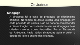 Os Judeus
• Sinagoga
– A sinagoga foi a casa de pregação do cristianismo
primitivo. No tempo de Jesus existia uma sinagoga em
cada povoado de judeus. Não se poderia compreender
a disseminação do cristianismo sem as sinagogas. Nas
cidades maiores, como Jerusalém, Roma, Alexandria
ou Antioquia, havia várias sinagogas para o culto, o
estudo da lei e o ensino das crianças.
 