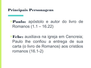 Principais Personagens
▣Paulo: apóstolo e autor do livro de
Romanos (1.1 – 16.22)
▣Febe: auxiliava na igreja em Cencreia;
Paulo lhe confiou a entrega de sua
carta (o livro de Romanos) aos cristãos
romanos (16.1-2)
 