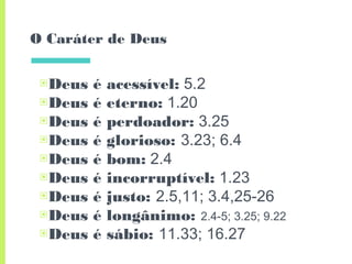 O Caráter de Deus
▣Deus é acessível: 5.2
▣Deus é eterno: 1.20
▣Deus é perdoador: 3.25
▣Deus é glorioso: 3.23; 6.4
▣Deus é bom: 2.4
▣Deus é incorruptível: 1.23
▣Deus é justo: 2.5,11; 3.4,25-26
▣Deus é longânimo: 2.4-5; 3.25; 9.22
▣Deus é sábio: 11.33; 16.27
 