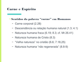Carne e Espírito
▣Sentidos da palavra “carne” em Romanos
– Carne corporal (2.28)
– Descendência ou relação humana natural (1.3; 4.1)
– Natureza humana fraca (6.19; 8.3; cf. Mt 26.41)
– Natureza humana de Cristo (8.3)
– “Velha natureza” no cristão (6.6; 7.18,25)
– Natureza humana “não regenerada” (8.8-9)
 