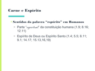 Carne e Espírito
▣Sentidos da palavra “espírito” em Romanos
– Parte “espiritual” da constituição humana (1.9; 8.16;
12.11)
– Espírito de Deus ou Espírito Santo (1.4; 5.5; 8.11;
9.1; 14.17; 15.13,16,19)
 