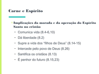 Carne e Espírito
▣Implicações da morada e da operação do Espírito
Santo no cristão
– Comunica vida (8.4-6,10)
– Dá liberdade (8.2)
– Supre a vida dos “filhos de Deus” (8.14-15)
– Intercede pelo povo de Deus (8.26)
– Santifica os cristãos (8.13)
– É penhor do futuro (8.15,23)
 
