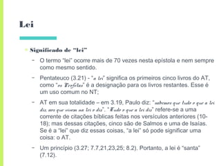 Lei
▣ Significado de “lei”
– O termo “lei” ocorre mais de 70 vezes nesta epístola e nem sempre
como mesmo sentido.
– Pentateuco (3.21) - “a lei” significa os primeiros cinco livros do AT,
como “os Profetas” é a designação para os livros restantes. Esse é
um uso comum no NT;
– AT em sua totalidade – em 3.19, Paulo diz: “sabemos que tudo o que a lei
diz, aos que vivem na lei o diz”. “Tudo o que a lei diz” refere-se a uma
corrente de citações bíblicas feitas nos versículos anteriores (10-
18); mas dessas citações, cinco são de Salmos e uma de Isaías.
Se é a “lei” que diz essas coisas, “a lei” só pode significar uma
coisa: o AT.
– Um princípio (3.27; 7.7,21,23,25; 8.2). Portanto, a lei é “santa”
(7.12).
 