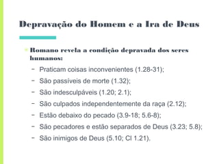 Depravação do Homem e a Ira de Deus
▣ Romano revela a condição depravada dos seres
humanos:
– Praticam coisas inconvenientes (1.28-31);
– São passíveis de morte (1.32);
– São indesculpáveis (1.20; 2.1);
– São culpados independentemente da raça (2.12);
– Estão debaixo do pecado (3.9-18; 5.6-8);
– São pecadores e estão separados de Deus (3.23; 5.8);
– São inimigos de Deus (5.10; Cl 1.21).
 