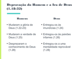 Homens
●
Mudaram a glória de
Deus (1.22-23)
●
Mudaram a verdade de
Deus (1.25)
●
Desprezaram o
conhecimento de Deus
(1.28)
Depravação do Homem e a Ira de Deus
(1.18-32)
Deus
●
Entregou-os às
imundícias (1.24)
●
Entregou-os às paixões
infames (1.26)
●
Entregou-os a uma
mentalidade reprovável
(1.28)
 