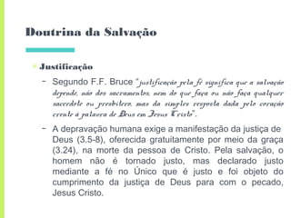 Doutrina da Salvação
▣ Justificação
– Segundo F.F. Bruce “justificação pela fé significa que a salvação
depende, não dos sacramentos, nem do que faça ou não faça qualquer
sacerdote ou presbítero, mas da simples resposta dada pelo coração
crente à palavra de Deus em Jesus Cristo”.
– A depravação humana exige a manifestação da justiça de
Deus (3.5-8), oferecida gratuitamente por meio da graça
(3.24), na morte da pessoa de Cristo. Pela salvação, o
homem não é tornado justo, mas declarado justo
mediante a fé no Único que é justo e foi objeto do
cumprimento da justiça de Deus para com o pecado,
Jesus Cristo.
 