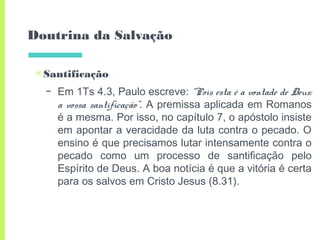 Doutrina da Salvação
▣Santificação
– Em 1Ts 4.3, Paulo escreve: “Pois esta é a vontade de Deus:
a vossa santificação”. A premissa aplicada em Romanos
é a mesma. Por isso, no capítulo 7, o apóstolo insiste
em apontar a veracidade da luta contra o pecado. O
ensino é que precisamos lutar intensamente contra o
pecado como um processo de santificação pelo
Espírito de Deus. A boa notícia é que a vitória é certa
para os salvos em Cristo Jesus (8.31).
 