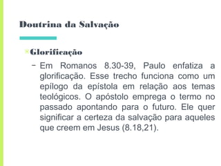 Doutrina da Salvação
▣Glorificação
– Em Romanos 8.30-39, Paulo enfatiza a
glorificação. Esse trecho funciona como um
epílogo da epístola em relação aos temas
teológicos. O apóstolo emprega o termo no
passado apontando para o futuro. Ele quer
significar a certeza da salvação para aqueles
que creem em Jesus (8.18,21).
 