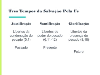 Três Tempos da Salvação Pela Fé
Justificação
Libertos da
condenação do
pecado (5.1)
Passado
Santificação
Libertos do
poder do pecado
(6.11-12)
Presente
Glorificação
Libertos da
presença do
pecado (8.18)
Futuro
 