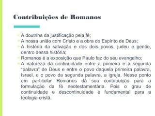 Contribuições de Romanos
▣ A doutrina da justificação pela fé;
▣ A nossa união com Cristo e a obra do Espírito de Deus;
▣ A história da salvação e dos dois povos, judeu e gentio,
dentro dessa história;
▣ Romanos é a exposição que Paulo faz do seu evangelho;
▣ A natureza da continuidade entre a primeira e a segunda
“palavra” de Deus e entre o povo daquela primeira palavra,
Israel, e o povo da segunda palavra, a igreja. Nesse ponto
em particular Romanos dá sua contribuição para a
formulação da fé neotestamentária. Pois o grau de
continuidade e descontinuidade é fundamental para a
teologia cristã.
 