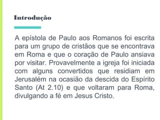Introdução
A epístola de Paulo aos Romanos foi escrita
para um grupo de cristãos que se encontrava
em Roma e que o coração de Paulo ansiava
por visitar. Provavelmente a igreja foi iniciada
com alguns convertidos que residiam em
Jerusalém na ocasião da descida do Espírito
Santo (At 2.10) e que voltaram para Roma,
divulgando a fé em Jesus Cristo.
 