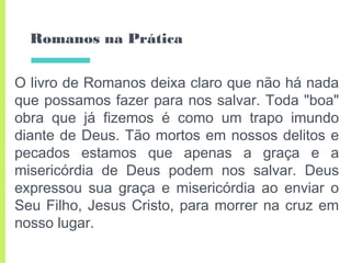 Romanos na Prática
O livro de Romanos deixa claro que não há nada
que possamos fazer para nos salvar. Toda "boa"
obra que já fizemos é como um trapo imundo
diante de Deus. Tão mortos em nossos delitos e
pecados estamos que apenas a graça e a
misericórdia de Deus podem nos salvar. Deus
expressou sua graça e misericórdia ao enviar o
Seu Filho, Jesus Cristo, para morrer na cruz em
nosso lugar.
 