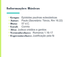 Informações Básicas
▣Grupo: Epístolas paulinas eclesiásticas
▣Autor: Paulo (Secretário: Tércio, Rm 16.22)
▣Data: 57 d.C.
▣Local: Corinto
▣Alvo: Judeus cristãos e gentios
▣Versículo-chave: Romanos 1.16-17
▣Expressão-chave: Justificação pela fé
 