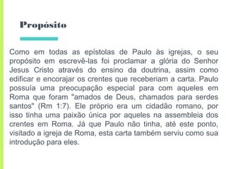 Propósito
Como em todas as epístolas de Paulo às igrejas, o seu
propósito em escrevê-las foi proclamar a glória do Senhor
Jesus Cristo através do ensino da doutrina, assim como
edificar e encorajar os crentes que receberiam a carta. Paulo
possuía uma preocupação especial para com aqueles em
Roma que foram "amados de Deus, chamados para serdes
santos" (Rm 1:7). Ele próprio era um cidadão romano, por
isso tinha uma paixão única por aqueles na assembleia dos
crentes em Roma. Já que Paulo não tinha, até este ponto,
visitado a igreja de Roma, esta carta também serviu como sua
introdução para eles.
 