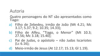 Autoria
Quatro personagens do NT são apresentados como
Tiago:
a) Filho de Zebedeu, irmão de João (Mt 4.21; Mc
3.17; 5.37; 9.2; 10.35; 14.33);
b) Filho de Alfeu, “Tiago, o Menor” (Mt 10.3;
27.56; Mc 3.18; 15.40);
c) Pai de Judas, o apóstolo – não Judas Iscariotes
(Lc 6.16);
d) Meio-irmão de Jesus (At 12.17; 15.13; Gl 1.19).
 