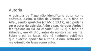 Autoria
A epístola de Tiago não identifica o autor como
apóstolo. Assim, o filho de Zebedeu ou o filho de
Alfeu, sendo apóstolos (cf. Mc 3.13,17), não poderia
ser o autor da epístola. Além disso, Herodes Agripa I
fez “passar ao fio da espada” (At 12.2) o filho de
Zebedeu, em 44 d.C., antes da epístola ser escrita.
Sobre o pai de Judas, não há nenhuma evidência
que pudesse apoiar tal autoria. Assim, resta-nos o
meio-irmão de Jesus como autor.
 