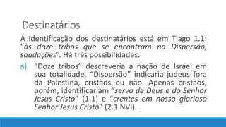 Destinatários
A identificação dos destinatários está em Tiago 1.1:
“às doze tribos que se encontram na Dispersão,
saudações”. Há três possibilidades:
a) “Doze tribos” descreveria a nação de Israel em
sua totalidade. “Dispersão” indicaria judeus fora
da Palestina, cristãos ou não. Apenas cristãos,
porém, identificariam “servo de Deus e do Senhor
Jesus Cristo” (1.1) e “crentes em nosso glorioso
Senhor Jesus Cristo” (2.1 NVI).
 