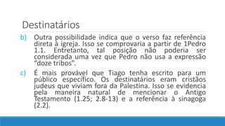 Destinatários
b) Outra possibilidade indica que o verso faz referência
direta à igreja. Isso se comprovaria a partir de 1Pedro
1.1. Entretanto, tal posição não poderia ser
considerada uma vez que Pedro não usa a expressão
“doze tribos”.
c) É mais provável que Tiago tenha escrito para um
público específico. Os destinatários eram cristãos
judeus que viviam fora da Palestina. Isso se evidencia
pela maneira natural de mencionar o Antigo
Testamento (1.25; 2.8-13) e a referência à sinagoga
(2.2).
 
