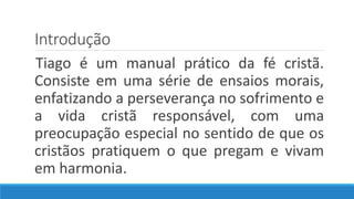 Introdução
Tiago é um manual prático da fé cristã.
Consiste em uma série de ensaios morais,
enfatizando a perseverança no sofrimento e
a vida cristã responsável, com uma
preocupação especial no sentido de que os
cristãos pratiquem o que pregam e vivam
em harmonia.
 