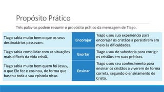 Propósito Prático
Três palavras podem resumir o propósito prático da mensagem de Tiago.
Tiago sabia muito bem o que os seus
destinatários passavam.
Encorajar
Tiago usou sua experiência para
encorajar os cristãos a persistirem em
meio às dificuldades.
Tiago sabia como lidar com as situações
mais difíceis da vida cristã.
Exortar
Tiago usou de sabedoria para corrigir
os cristãos em suas práticas.
Tiago sabia muito bem quem foi Jesus,
o que Ele fez e ensinou, de forma que
baseou toda a sua epístola nisso.
Ensinar
Tiago usou seu conhecimento para
ensinar os cristãos a viverem de forma
correta, segundo o ensinamento de
Cristo.
 