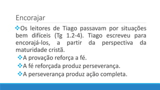 Encorajar
Os leitores de Tiago passavam por situações
bem difíceis (Tg 1.2-4). Tiago escreveu para
encorajá-los, a partir da perspectiva da
maturidade cristã.
A provação reforça a fé.
A fé reforçada produz perseverança.
A perseverança produz ação completa.
 